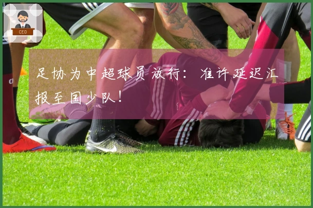 足协为中超球员放行：准许延迟汇报至国少队！