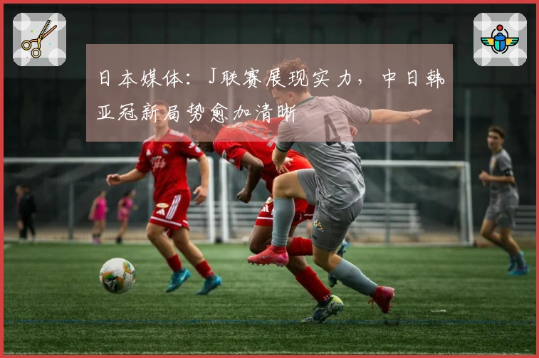 日本媒体：J联赛展现实力，中日韩亚冠新局势愈加清晰