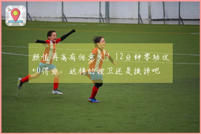 颜值再高有何意义？12分钟零助攻+0得分，这样的控卫还是换掉吧