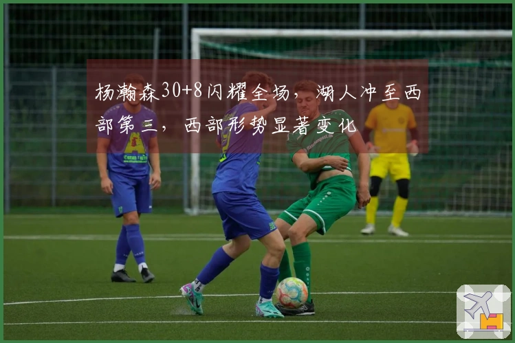 杨瀚森30+8闪耀全场，湖人冲至西部第三，西部形势显著变化