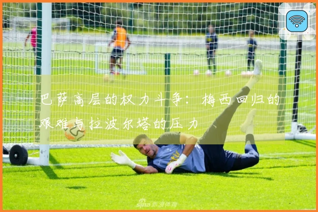 巴萨高层的权力斗争：梅西回归的艰难与拉波尔塔的压力