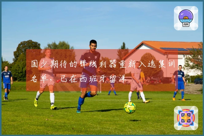 国少期待的锋线利器重新入选集训名单，已在西班牙留洋