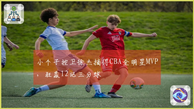 小个子控卫徐杰摘得CBA全明星MVP，狂轰12记三分球