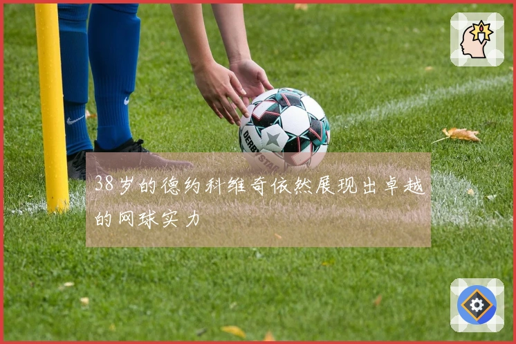 38岁的德约科维奇依然展现出卓越的网球实力