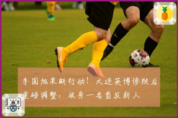 李国旭果断行动！大连英博惨败后重磅调整，放弃一名首发新人
