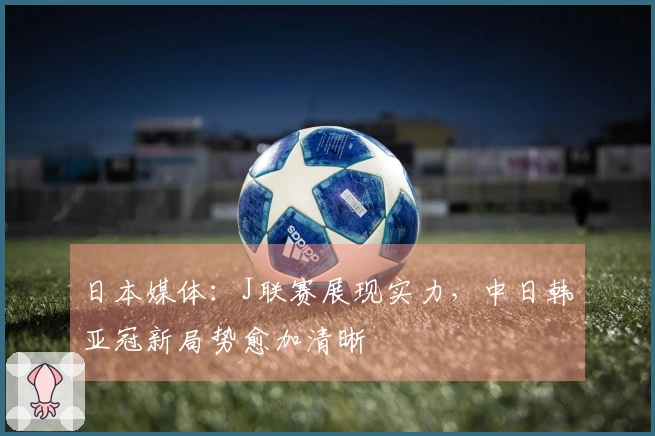 日本媒体：J联赛展现实力，中日韩亚冠新局势愈加清晰
