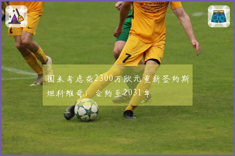 国米考虑花2300万欧元重新签约斯坦科维奇，合约至2031年