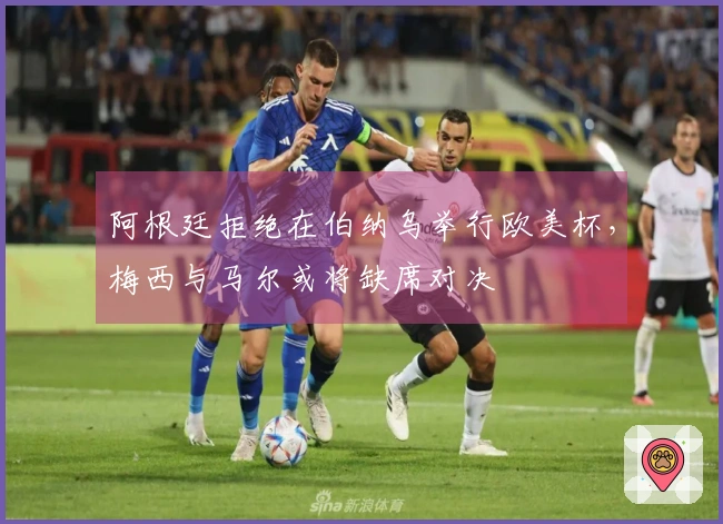 阿根廷拒绝在伯纳乌举行欧美杯，梅西与马尔或将缺席对决