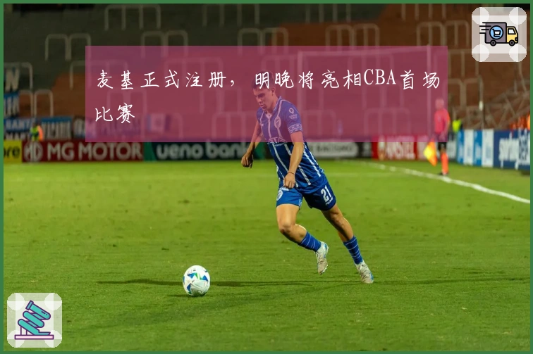 麦基正式注册，明晚将亮相CBA首场比赛