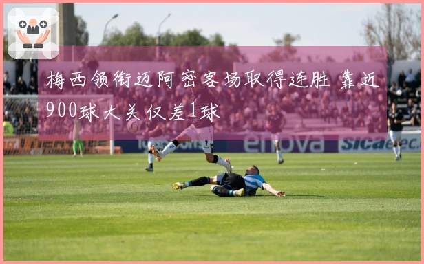 梅西领衔迈阿密客场取得连胜 靠近900球大关仅差1球