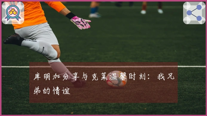 库明加分享与克莱温馨时刻：我兄弟的情谊