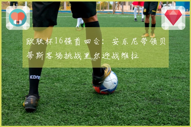欧联杯16强首回合：安东尼带领贝蒂斯客场挑战里尔迎战维拉