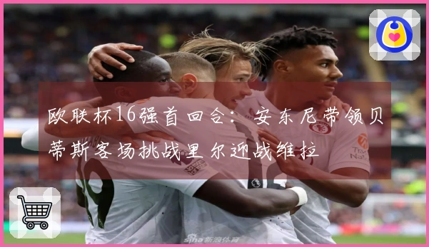 欧联杯16强首回合：安东尼带领贝蒂斯客场挑战里尔迎战维拉