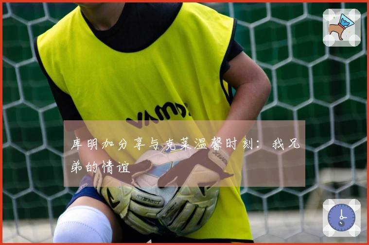 库明加分享与克莱温馨时刻：我兄弟的情谊