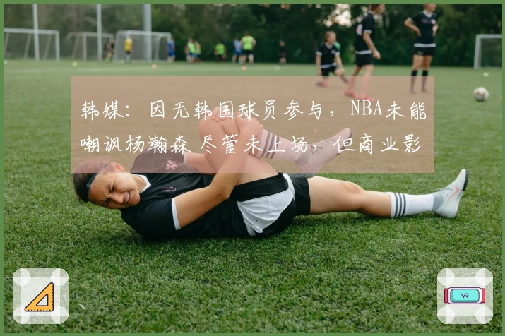 韩媒：因无韩国球员参与，NBA未能嘲讽杨瀚森 尽管未上场，但商业影响力显著