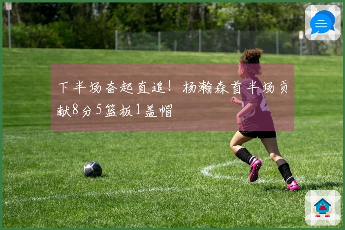 下半场奋起直追！杨瀚森首半场贡献8分5篮板1盖帽