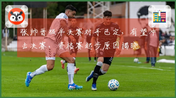 张帅晋级半决赛对手已定，有望冲击决赛，资格赛起步原因揭晓