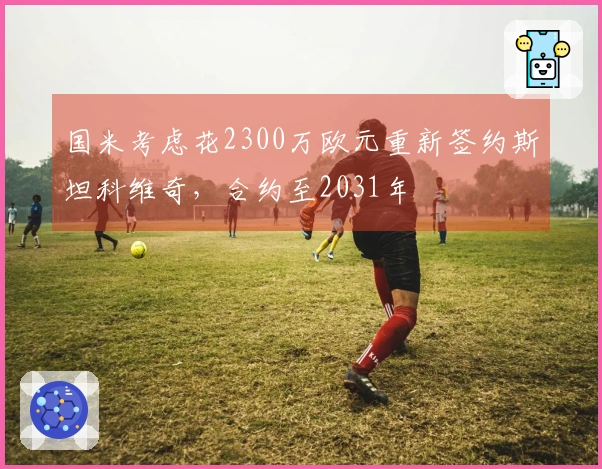 国米考虑花2300万欧元重新签约斯坦科维奇，合约至2031年