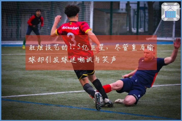 狂炫技艺的1.5亿巨星，尽管皇马输球却引发球迷嘲讽与笑声