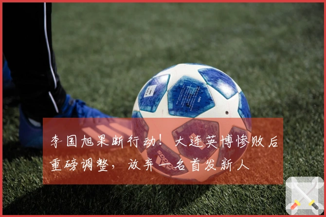 李国旭果断行动！大连英博惨败后重磅调整，放弃一名首发新人