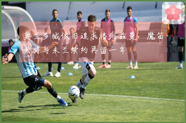 奥兰多城依旧追求格列兹曼，魔笛或将与米兰续约再留一年